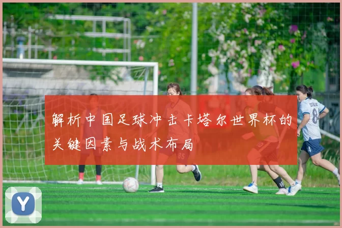解析中国足球冲击卡塔尔世界杯的关键因素与战术布局