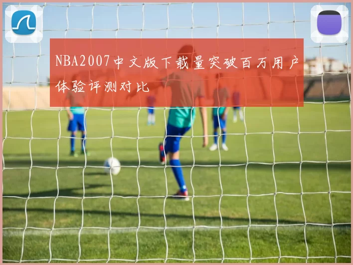NBA2007中文版下载量突破百万用户体验评测对比