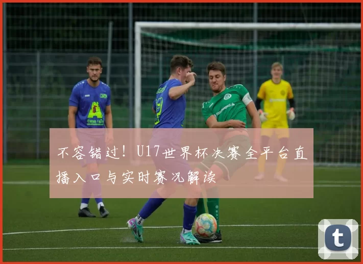 不容错过!U17世界杯决赛全平台直播入口与实时赛况解读