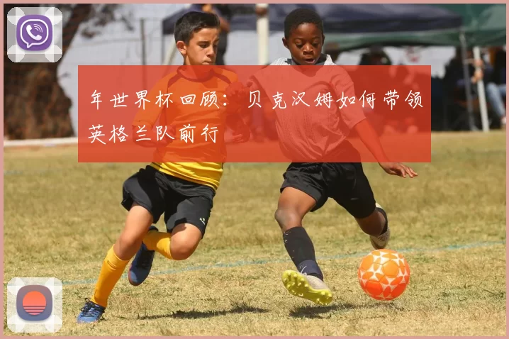 年世界杯回顾：贝克汉姆如何带领英格兰队前行