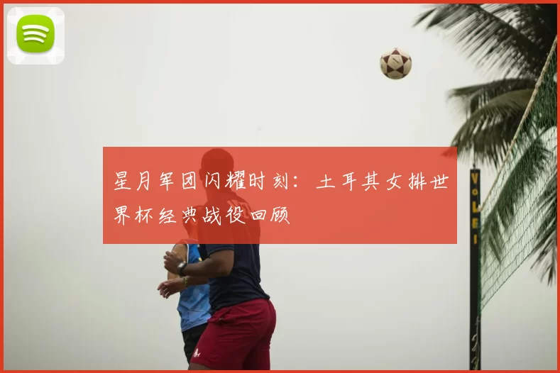 星月军团闪耀时刻:土耳其女排世界杯经典战役回顾