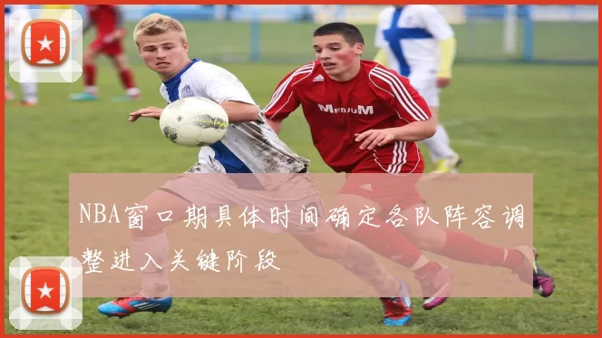 NBA窗口期具体时间确定各队阵容调整进入关键阶段