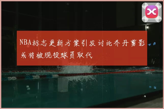 NBA标志更新方案引发讨论乔丹剪影或将被现役球员取代