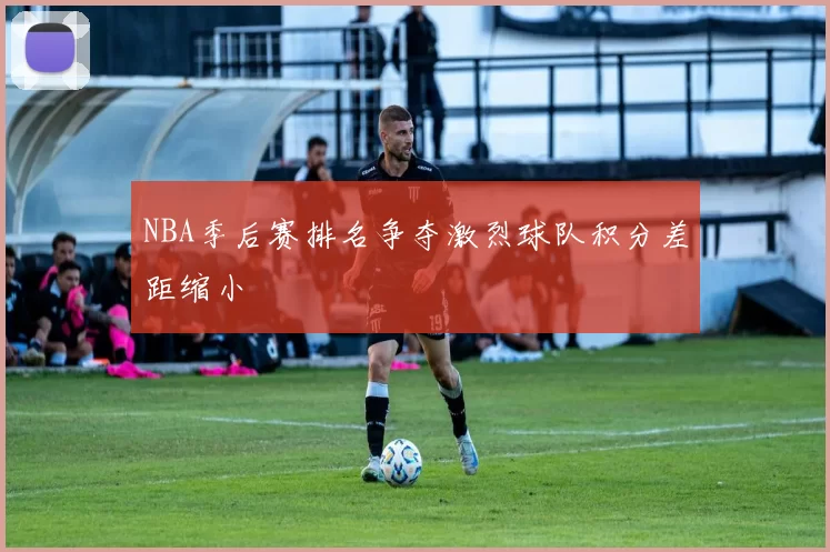 NBA季后赛排名争夺激烈球队积分差距缩小