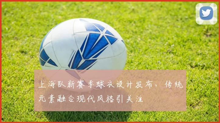 上海队新赛季球衣设计发布,传统元素融合现代风格引关注