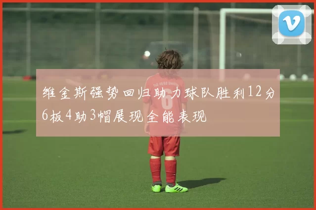维金斯强势回归助力球队胜利12分6板4助3帽展现全能表现