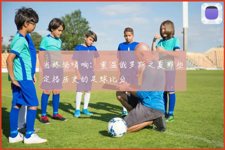 当终场哨响：重温俄罗斯之夏那些定格历史的足球比分
