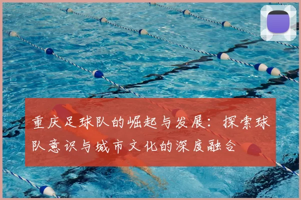 重庆足球队的崛起与发展:探索球队意识与城市文化的深度融合