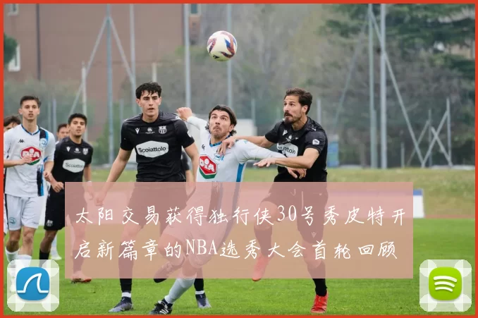 太阳交易获得独行侠30号秀皮特开启新篇章的NBA选秀大会首轮回顾