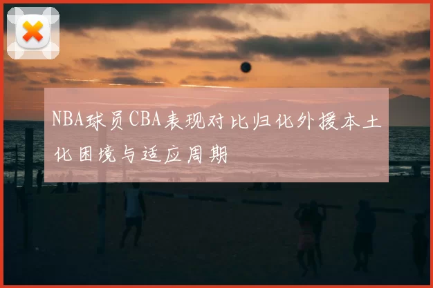 NBA球员CBA表现对比归化外援本土化困境与适应周期