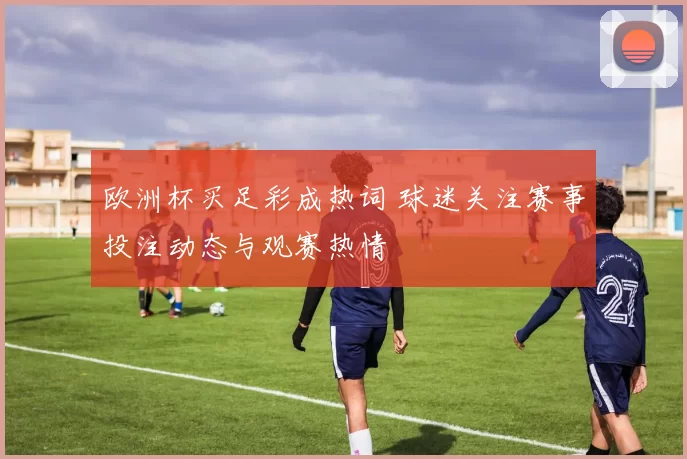 欧洲杯买足彩成热词 球迷关注赛事投注动态与观赛热情