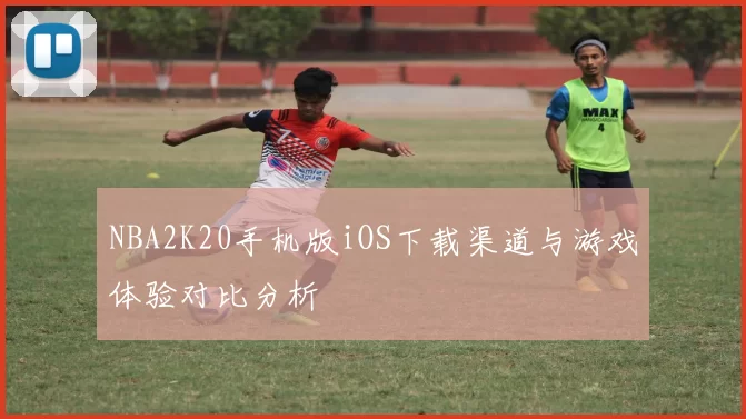 NBA2K20手机版iOS下载渠道与游戏体验对比分析