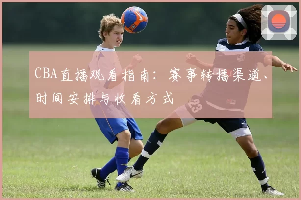 CBA直播观看指南：赛事转播渠道、时间安排与收看方式