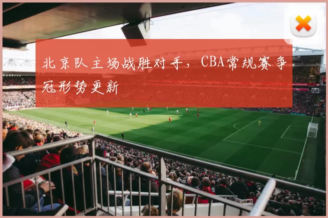 北京队主场战胜对手，CBA常规赛争冠形势更新