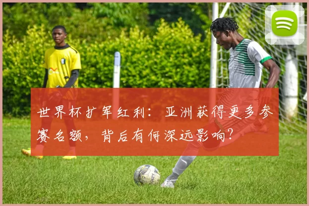 世界杯扩军红利：亚洲获得更多参赛名额，背后有何深远影响？