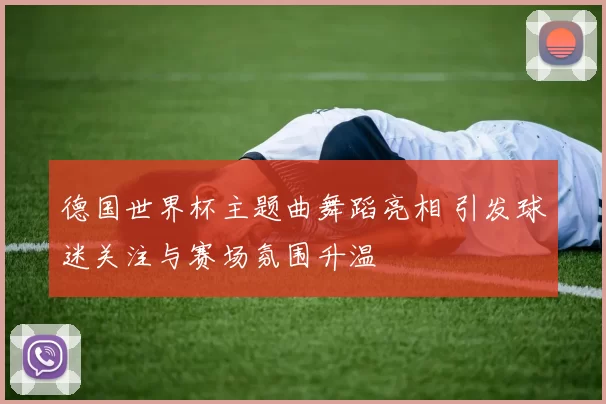 德国世界杯主题曲舞蹈亮相 引发球迷关注与赛场氛围升温