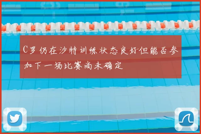 C罗仍在沙特训练状态良好但能否参加下一场比赛尚未确定