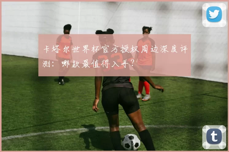 卡塔尔世界杯官方授权周边深度评测：哪款最值得入手？