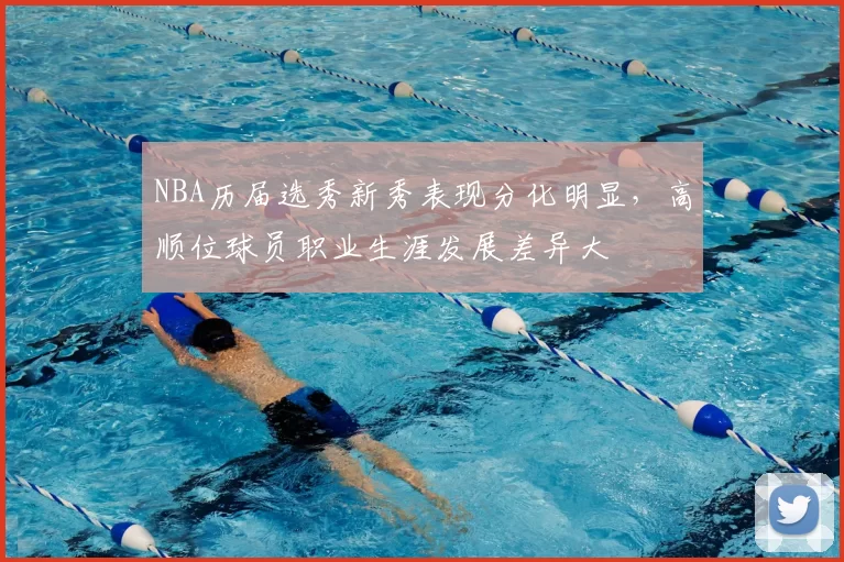 NBA历届选秀新秀表现分化明显，高顺位球员职业生涯发展差异大