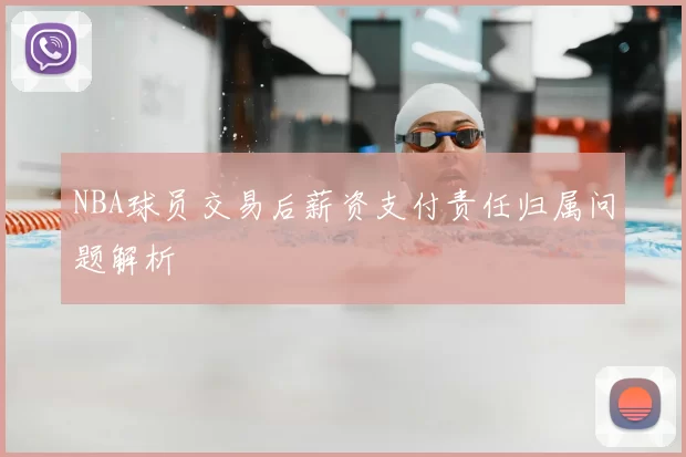 NBA球员交易后薪资支付责任归属问题解析