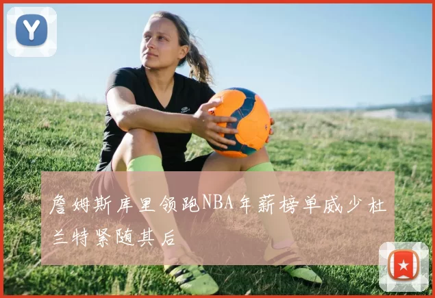 詹姆斯库里领跑NBA年薪榜单威少杜兰特紧随其后