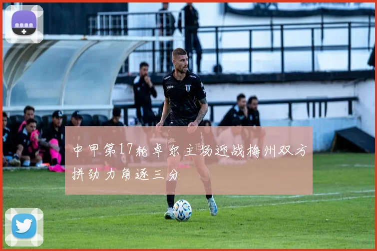 中甲第17轮卓尔主场迎战梅州双方拼劲力角逐三分