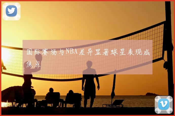 国际赛场与NBA差异显著球星表现成焦点