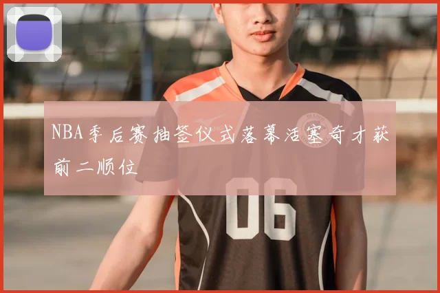 NBA季后赛抽签仪式落幕活塞奇才获前二顺位