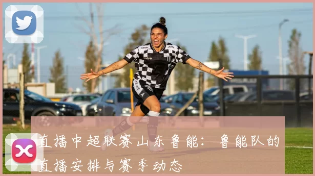 直播中超联赛山东鲁能:鲁能队的直播安排与赛季动态