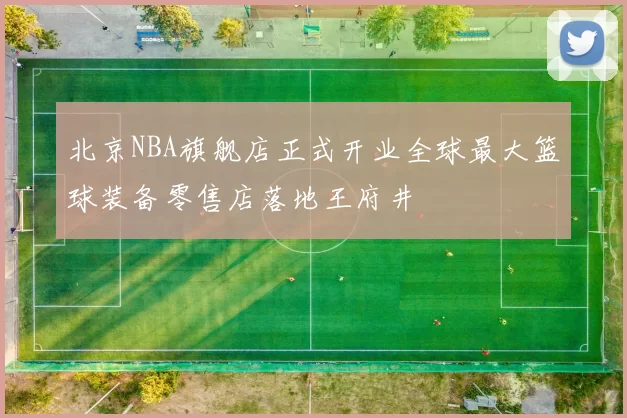 北京NBA旗舰店正式开业全球最大篮球装备零售店落地王府井