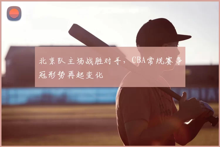 北京队主场战胜对手，CBA常规赛争冠形势再起变化