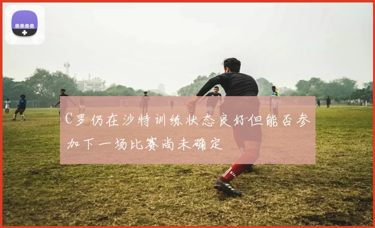 C罗仍在沙特训练状态良好但能否参加下一场比赛尚未确定