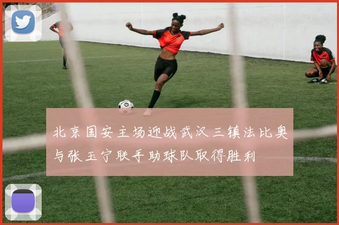 北京国安主场迎战武汉三镇法比奥与张玉宁联手助球队取得胜利