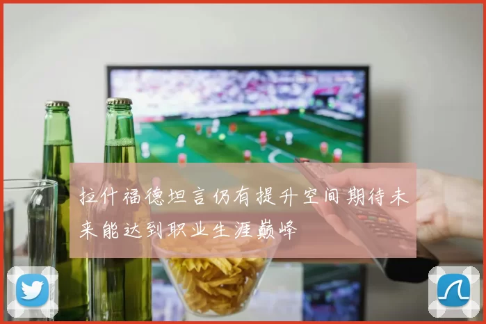 拉什福德坦言仍有提升空间期待未来能达到职业生涯巅峰