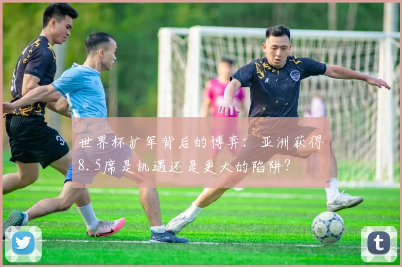 世界杯扩军背后的博弈:亚洲获得8.5席是机遇还是更大的陷阱?