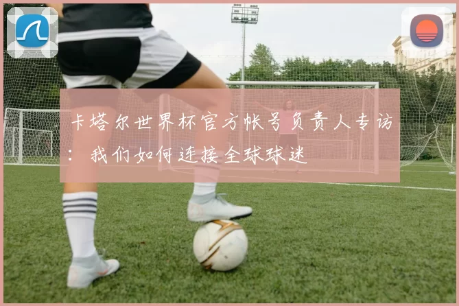 卡塔尔世界杯官方帐号负责人专访：我们如何连接全球球迷