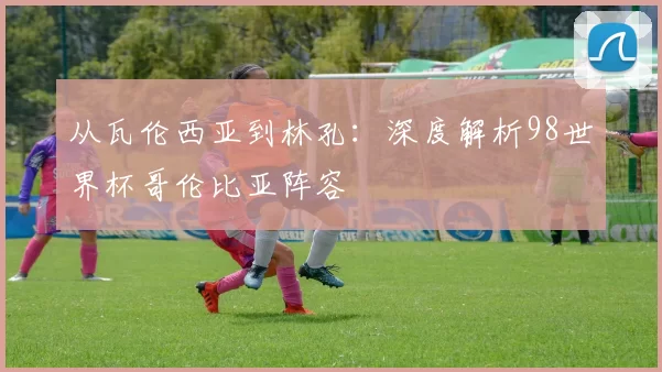 从瓦伦西亚到林孔:深度解析98世界杯哥伦比亚阵容