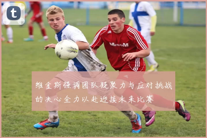 维金斯强调团队凝聚力与应对挑战的决心全力以赴迎接未来比赛