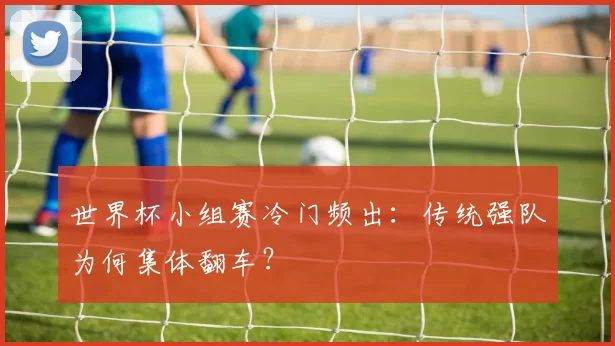 世界杯小组赛冷门频出:传统强队为何集体翻车?