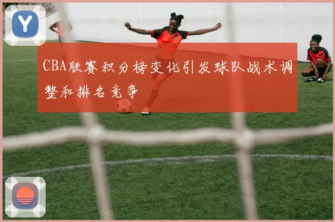 CBA联赛积分榜变化引发球队战术调整和排名竞争