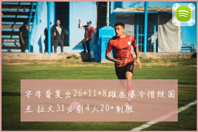 字母哥复出26+11+8雄鹿爆冷惜败国王 拉文31分引4人20+制胜