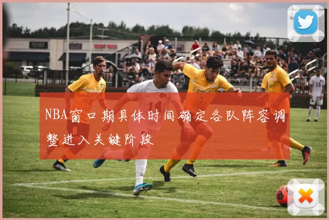 NBA窗口期具体时间确定各队阵容调整进入关键阶段