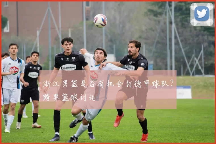 浙江男篮是否有机会打德甲球队？跨界篮球讨论