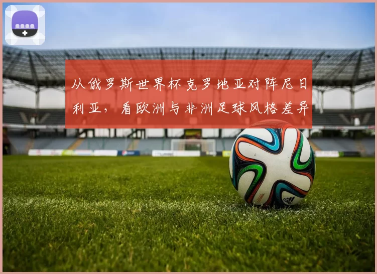 从俄罗斯世界杯克罗地亚对阵尼日利亚,看欧洲与非洲足球风格差异