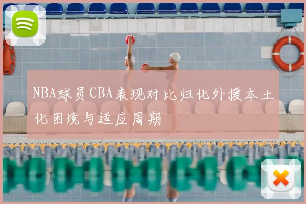 NBA球员CBA表现对比归化外援本土化困境与适应周期