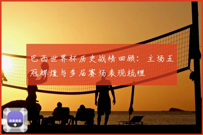 巴西世界杯历史战绩回顾:主场五冠辉煌与多届赛场表现梳理
