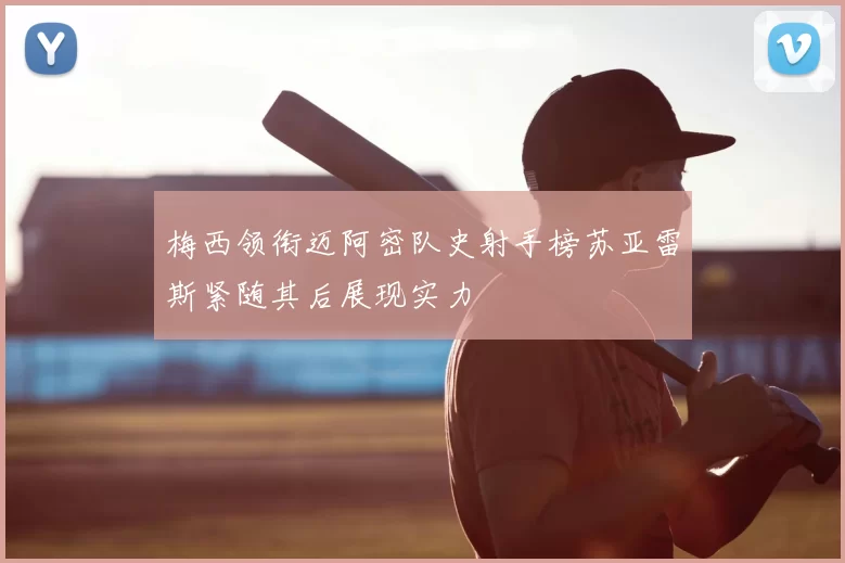 梅西领衔迈阿密队史射手榜苏亚雷斯紧随其后展现实力