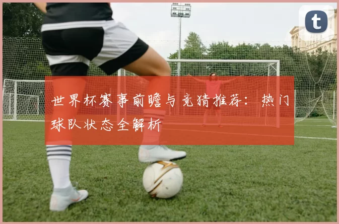 世界杯赛事前瞻与竞猜推荐:热门球队状态全解析