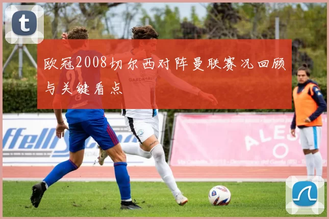 欧冠2008切尔西对阵曼联赛况回顾与关键看点