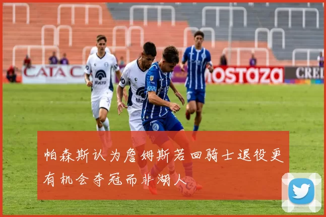 帕森斯认为詹姆斯若回骑士退役更有机会夺冠而非湖人